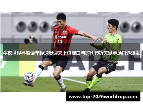 今夜世界杯解读年轻球员迎来上位窗口与时代转折关键赛场机遇爆发