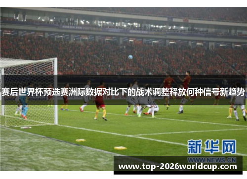 赛后世界杯预选赛洲际数据对比下的战术调整释放何种信号新趋势 赛后世界杯预选赛洲际数据对比下的战术调整释放何种信号新趋势