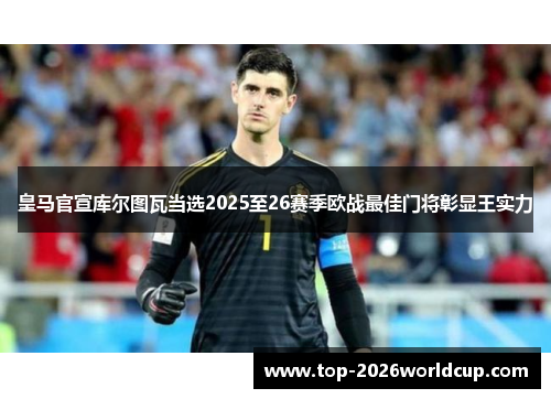皇马官宣库尔图瓦当选2025至26赛季欧战最佳门将彰显王实力