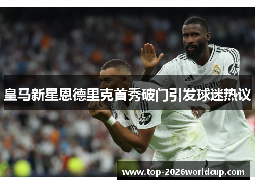 皇马新星恩德里克首秀破门引发球迷热议 皇马新星恩德里克首秀破门引发球迷热议