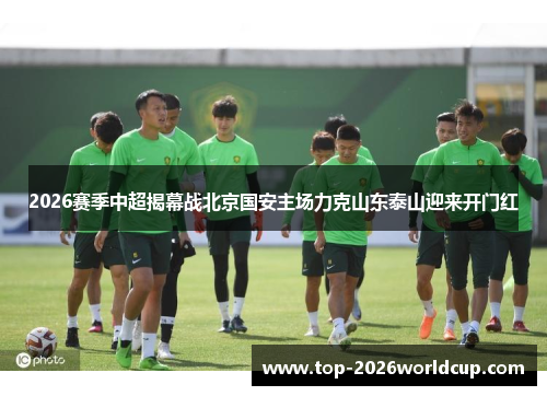 2026赛季中超揭幕战北京国安主场力克山东泰山迎来开门红