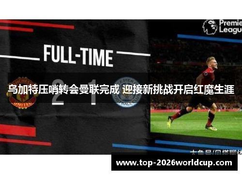 乌加特压哨转会曼联完成 迎接新挑战开启红魔生涯