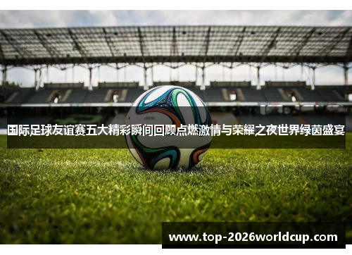 国际足球友谊赛五大精彩瞬间回顾点燃激情与荣耀之夜世界绿茵盛宴
